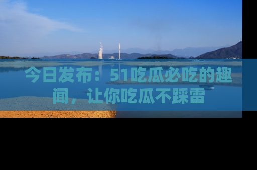 今日发布：51吃瓜必吃的趣闻，让你吃瓜不踩雷