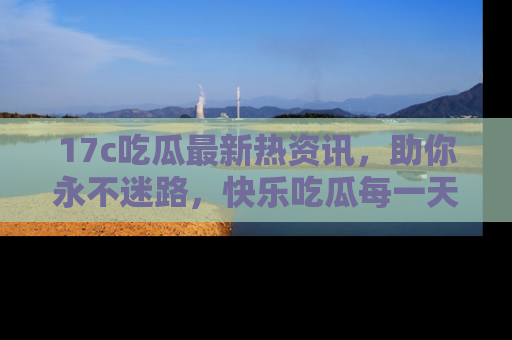 17c吃瓜最新热资讯，助你永不迷路，快乐吃瓜每一天！