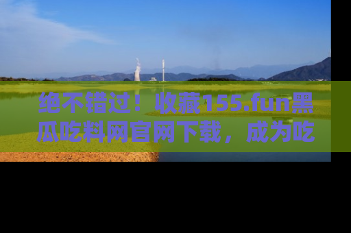 绝不错过！收藏155.fun黑瓜吃料网官网下载，成为吃瓜达人！