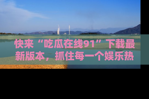 快来“吃瓜在线91”下载最新版本，抓住每一个娱乐热点的精彩瞬间！