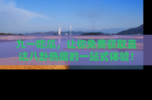 九一吃瓜，让你免费获取直达八卦热闻的一站式体验！