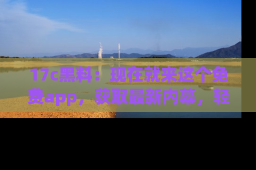 17c黑料：现在就来这个免费app，获取最新内幕，轻松掌握娱乐圈动向！