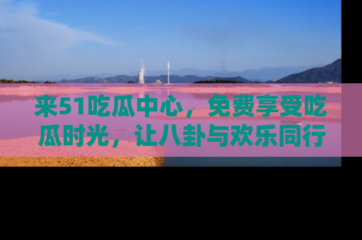 来51吃瓜中心，免费享受吃瓜时光，让八卦与欢乐同行！