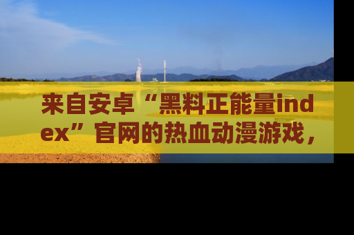来自安卓“黑料正能量index”官网的热血动漫游戏，聚焦黑料与正能量的精彩时刻