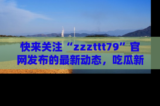 快来关注“zzzttt79”官网发布的最新动态，吃瓜新闻一手掌握，精彩不停！