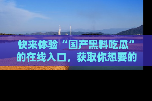 快来体验“国产黑料吃瓜”的在线入口，获取你想要的所有独家黑料！