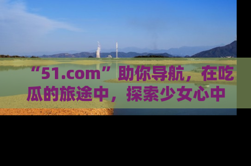 “51.com”助你导航，在吃瓜的旅途中，探索少女心中的小秘密喔！