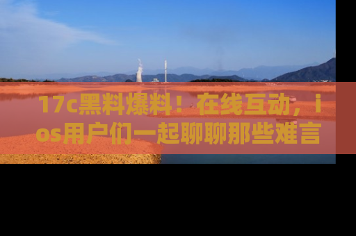 17c黑料爆料！在线互动，ios用户们一起聊聊那些难言之隐吧！