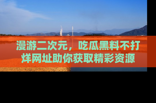 漫游二次元，吃瓜黑料不打烊网址助你获取精彩资源