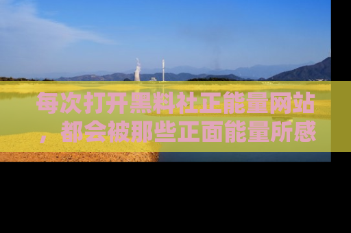 每次打开黑料社正能量网站，都会被那些正面能量所感染，一起加入不打烊的快乐吧！