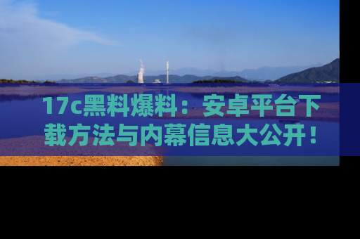 17c黑料爆料：安卓平台下载方法与内幕信息大公开！