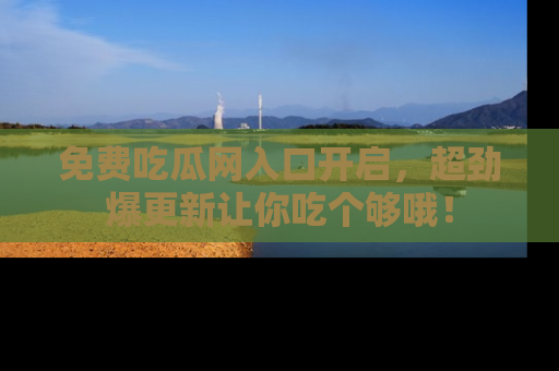 免费吃瓜网入口开启，超劲爆更新让你吃个够哦！