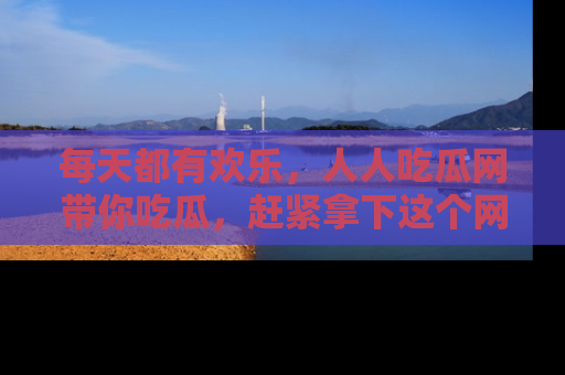 每天都有欢乐，人人吃瓜网带你吃瓜，赶紧拿下这个网址与地址吧！