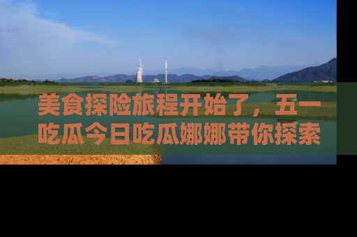 美食探险旅程开始了，五一吃瓜今日吃瓜娜娜带你探索精彩首页线路。