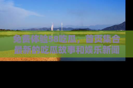 免费体验58吃瓜，首页集合最新的吃瓜故事和娱乐新闻，让你不再错过任何热点！