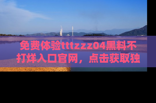 免费体验tttzzz04黑料不打烊入口官网，点击获取独家链接吧