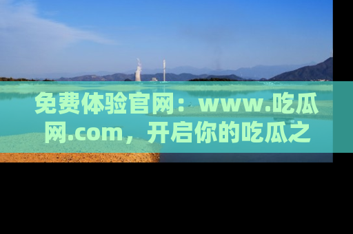 免费体验官网：www.吃瓜网.com，开启你的吃瓜之旅