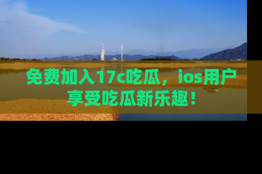 免费加入17c吃瓜，ios用户享受吃瓜新乐趣！