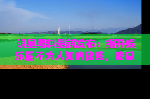 明星黑料最新发布：揭开娱乐圈不为人知的秘密，吃瓜者们请注意！