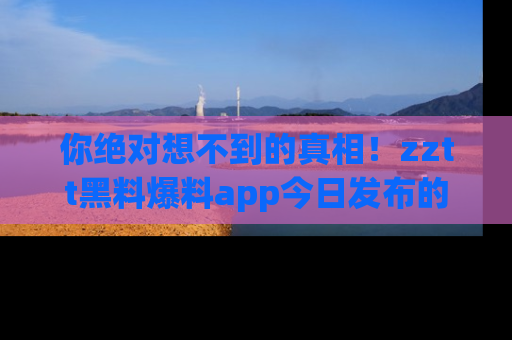 你绝对想不到的真相！zztt黑料爆料app今日发布的黑料让人叫绝！