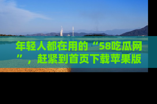 年轻人都在用的“58吃瓜网”，赶紧到首页下载苹果版吧！