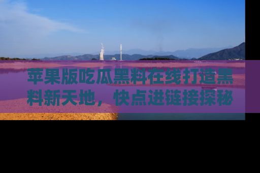 苹果版吃瓜黑料在线打造黑料新天地，快点进链接探秘！