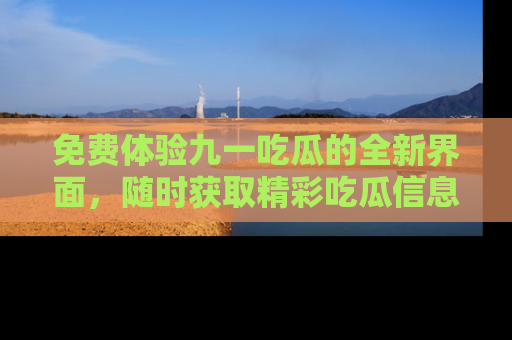 免费体验九一吃瓜的全新界面，随时获取精彩吃瓜信息！