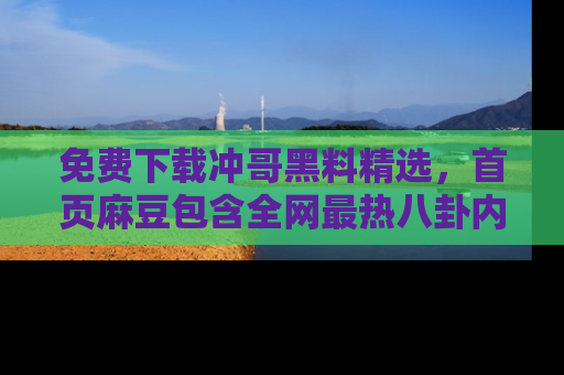 免费下载冲哥黑料精选，首页麻豆包含全网最热八卦内容