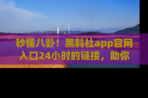 秒懂八卦！黑料社app官网入口24小时的链接，助你及时获取热搜焦点