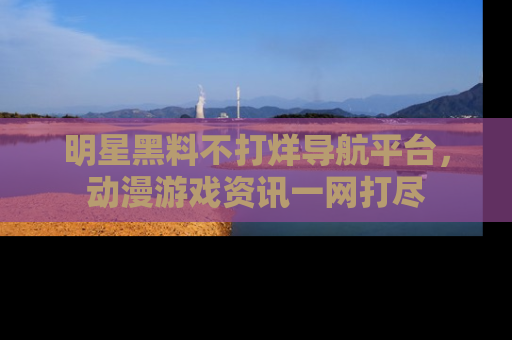 明星黑料不打烊导航平台，动漫游戏资讯一网打尽