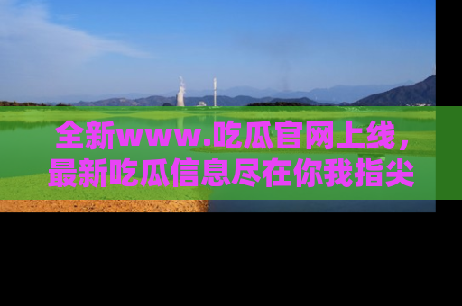 全新www.吃瓜官网上线，最新吃瓜信息尽在你我指尖！