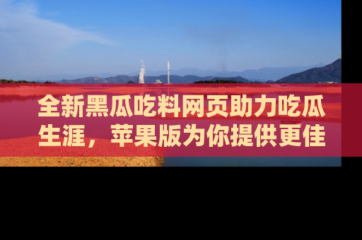 全新黑瓜吃料网页助力吃瓜生涯，苹果版为你提供更佳体验！