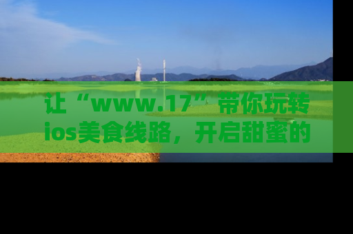 让“www.17”带你玩转ios美食线路，开启甜蜜的吃瓜时光吧！