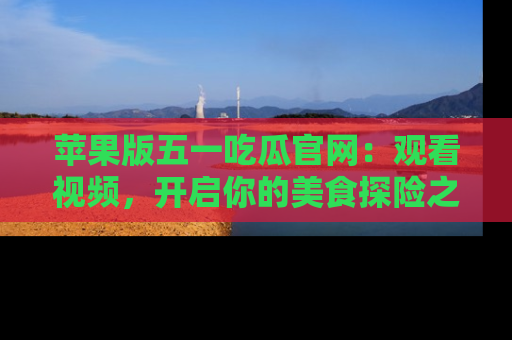 苹果版五一吃瓜官网：观看视频，开启你的美食探险之旅!