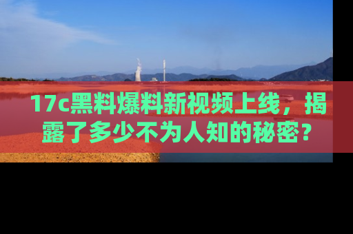 17c黑料爆料新视频上线，揭露了多少不为人知的秘密？