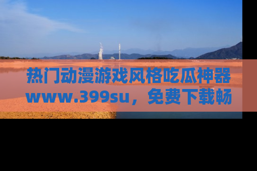 热门动漫游戏风格吃瓜神器www.399su，免费下载畅享精彩