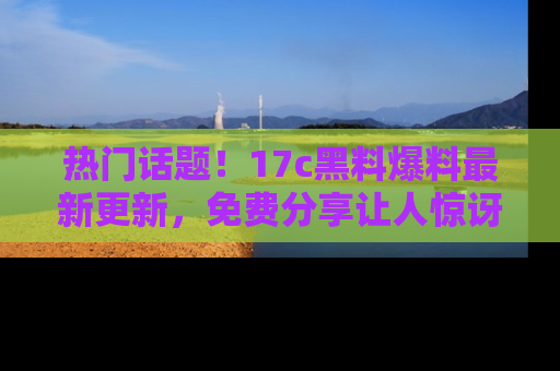 热门话题！17c黑料爆料最新更新，免费分享让人惊讶的事实！