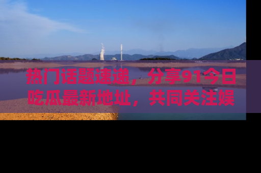 热门话题速递，分享91今日吃瓜最新地址，共同关注娱乐圈的风云变幻！