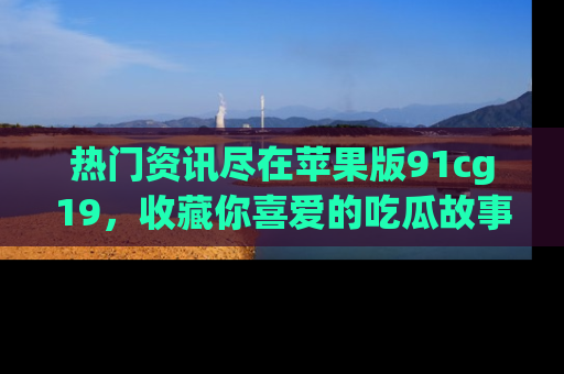 热门资讯尽在苹果版91cg19，收藏你喜爱的吃瓜故事吧！
