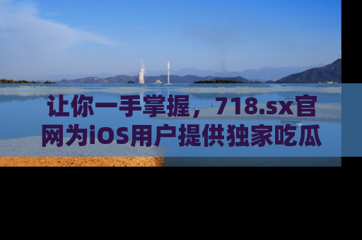 让你一手掌握，718.sx官网为iOS用户提供独家吃瓜内容！