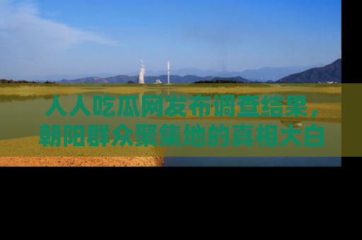 人人吃瓜网发布调查结果，朝阳群众聚集地的真相大白