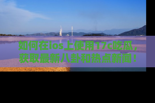 如何在ios上使用17c吃瓜，获取最新八卦和热点新闻！