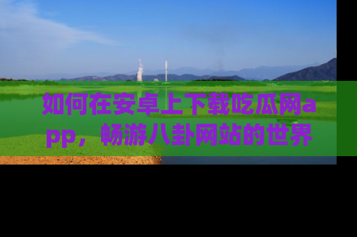 如何在安卓上下载吃瓜网app，畅游八卦网站的世界