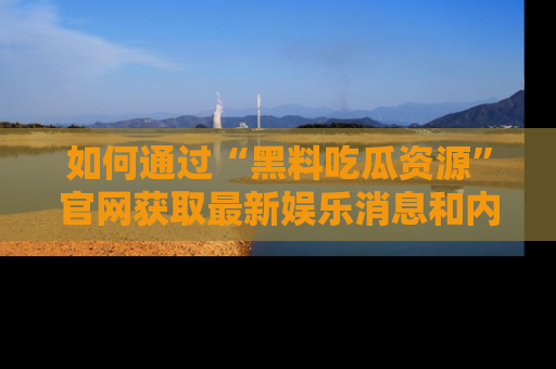 如何通过“黑料吃瓜资源”官网获取最新娱乐消息和内幕爆料