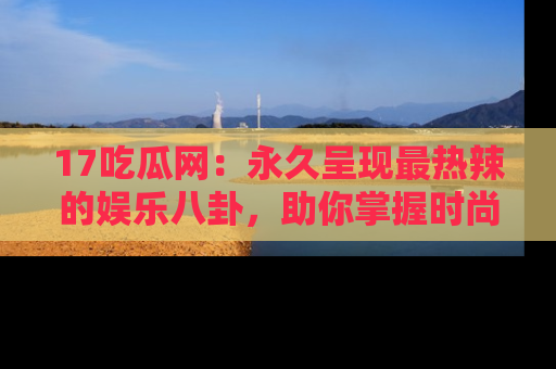 17吃瓜网：永久呈现最热辣的娱乐八卦，助你掌握时尚趋势