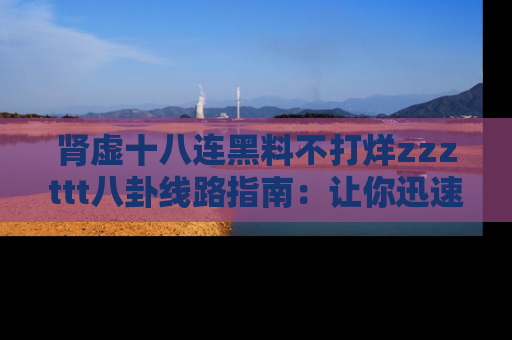 肾虚十八连黑料不打烊zzzttt八卦线路指南：让你迅速掌握热点事件脉络