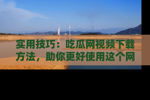 实用技巧：吃瓜网视频下载方法，助你更好使用这个网站