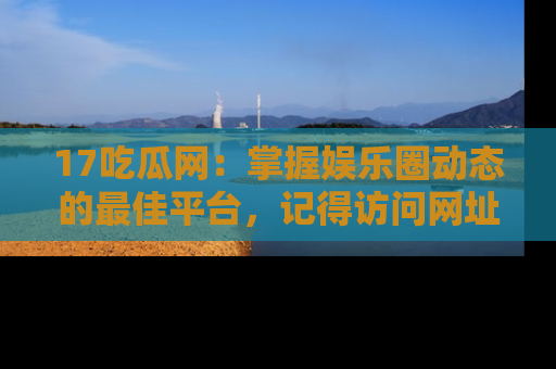 17吃瓜网：掌握娱乐圈动态的最佳平台，记得访问网址获取新鲜资讯！