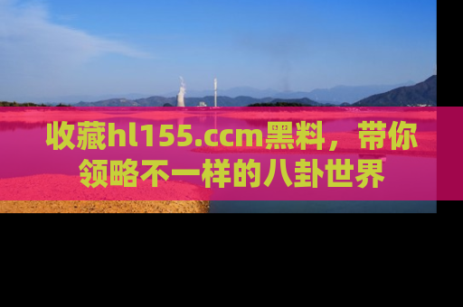 收藏hl155.ccm黑料，带你领略不一样的八卦世界