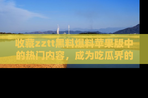 收藏zztt黑料爆料苹果版中的热门内容，成为吃瓜界的资深玩家！